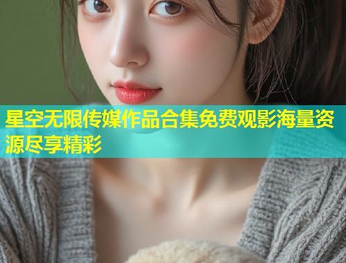 星空无限传媒作品合集免费观影海量资源尽享精彩