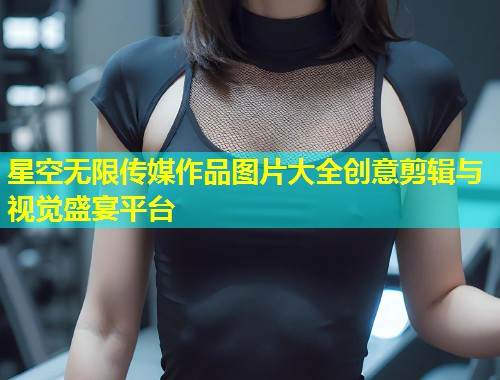 星空无限传媒作品图片大全创意剪辑与视觉盛宴平台