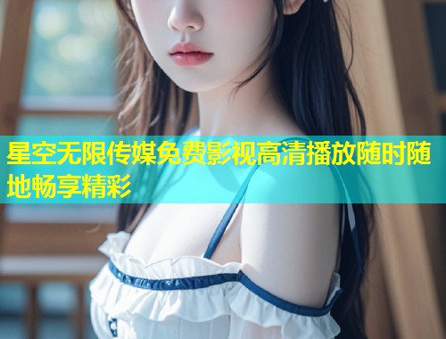 星空无限传媒免费影视高清播放随时随地畅享精彩