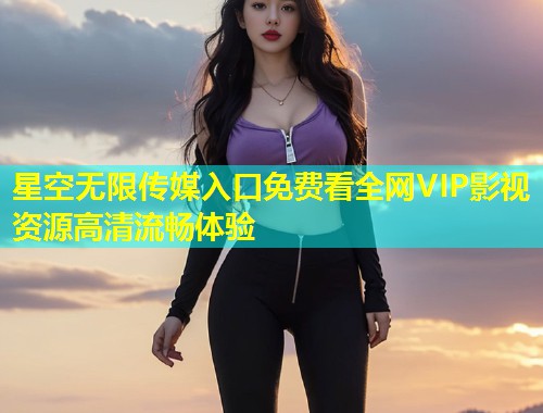 星空无限传媒入口免费看全网VIP影视资源高清流畅体验