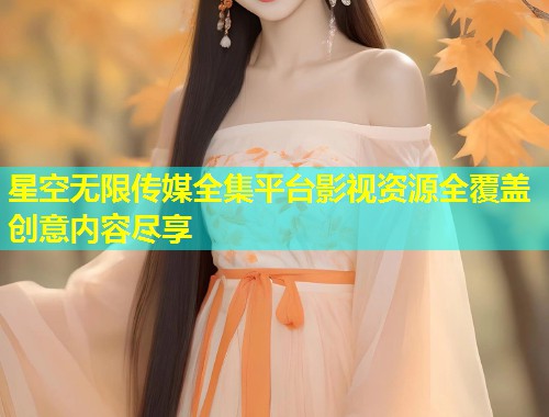 星空无限传媒全集平台影视资源全覆盖创意内容尽享