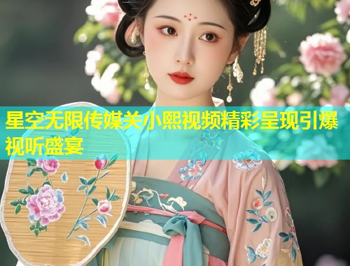星空无限传媒关小熙视频精彩呈现引爆视听盛宴