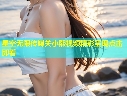 星空无限传媒关小熙视频精彩呈现点击即看