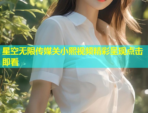 星空无限传媒关小熙视频精彩呈现点击即看