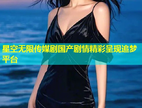 星空无限传媒剧国产剧情精彩呈现追梦平台