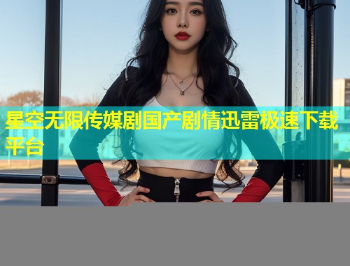 星空无限传媒剧国产剧情迅雷极速下载平台