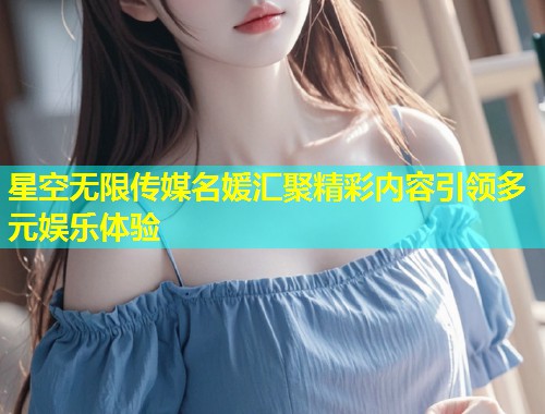 星空无限传媒名媛汇聚精彩内容引领多元娱乐体验
