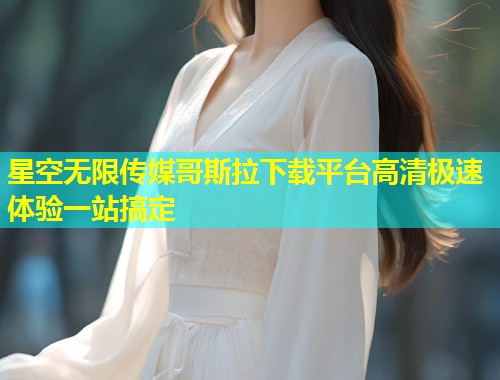 星空无限传媒哥斯拉下载平台高清极速体验一站搞定