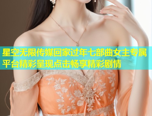星空无限传媒回家过年七部曲女主专属平台精彩呈现点击畅享精彩剧情
