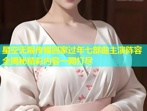 星空无限传媒回家过年七部曲主演阵容全揭秘精彩内容一网打尽
