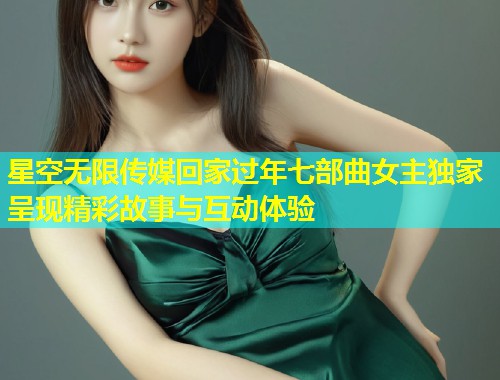 星空无限传媒回家过年七部曲女主独家呈现精彩故事与互动体验