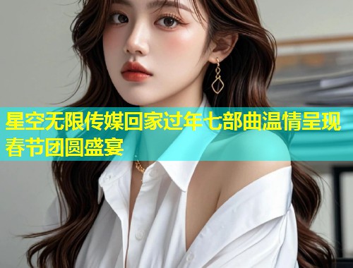星空无限传媒回家过年七部曲温情呈现春节团圆盛宴