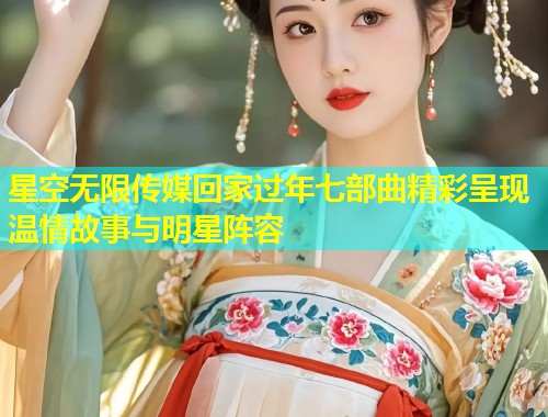 星空无限传媒回家过年七部曲精彩呈现温情故事与明星阵容