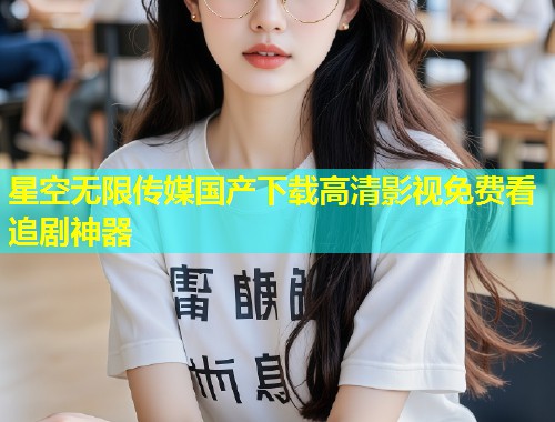 星空无限传媒国产下载高清影视免费看追剧神器