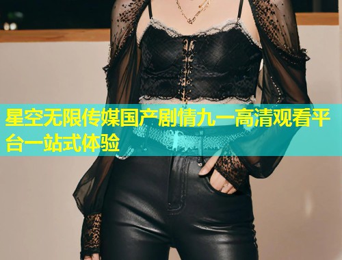 星空无限传媒国产剧情九一高清观看平台一站式体验