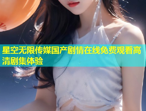 星空无限传媒国产剧情在线免费观看高清剧集体验