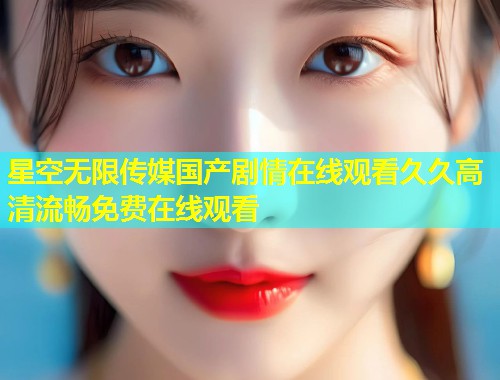 星空无限传媒国产剧情在线观看久久高清流畅免费在线观看