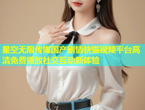 星空无限传媒国产剧情快猫视频平台高清免费播放社交互动新体验