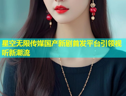 星空无限传媒国产新剧首发平台引领视听新潮流