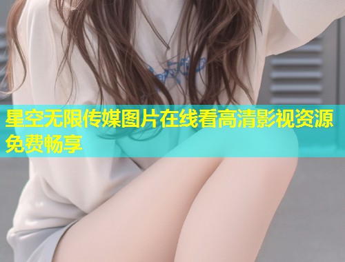 星空无限传媒图片在线看高清影视资源免费畅享
