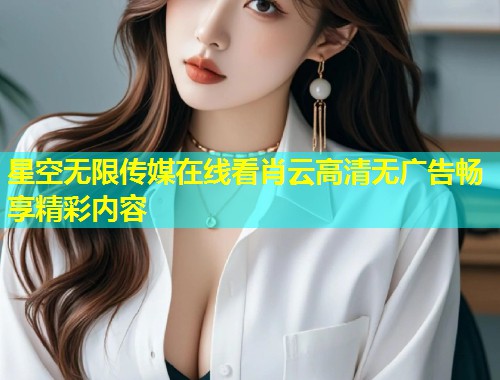 星空无限传媒在线看肖云高清无广告畅享精彩内容