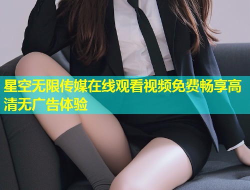 星空无限传媒在线观看视频免费畅享高清无广告体验