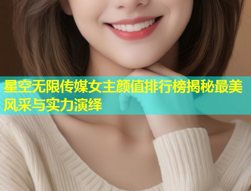 星空无限传媒女主颜值排行榜揭秘最美风采与实力演绎