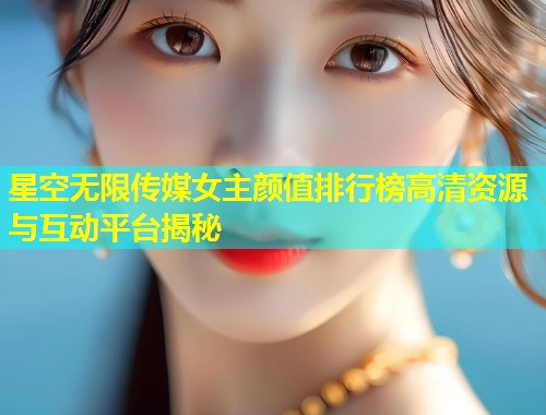 星空无限传媒女主颜值排行榜高清资源与互动平台揭秘