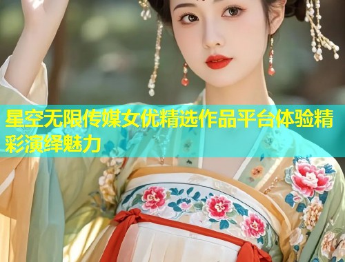 星空无限传媒女优精选作品平台体验精彩演绎魅力