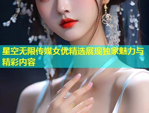 星空无限传媒女优精选展现独家魅力与精彩内容