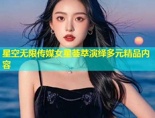 星空无限传媒女星荟萃演绎多元精品内容