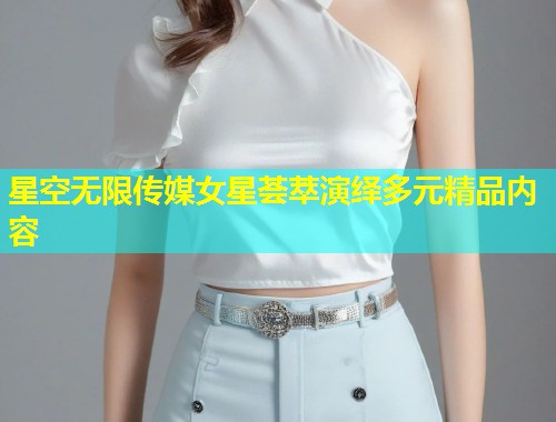 星空无限传媒女星荟萃演绎多元精品内容