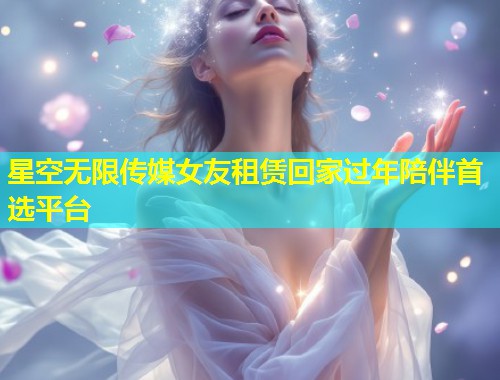 星空无限传媒女友租赁回家过年陪伴首选平台