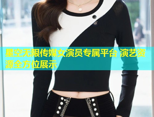 星空无限传媒女演员专属平台 演艺资源全方位展示
