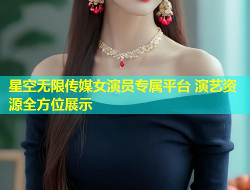 星空无限传媒女演员专属平台 演艺资源全方位展示