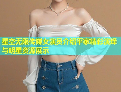 星空无限传媒女演员介绍平家精彩演绎与明星资源展示