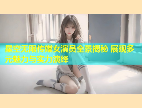 星空无限传媒女演员全景揭秘 展现多元魅力与实力演绎