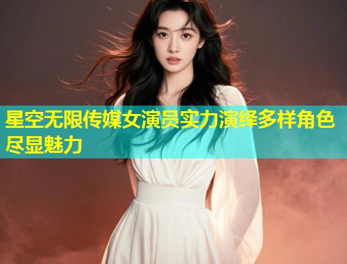 星空无限传媒女演员实力演绎多样角色尽显魅力