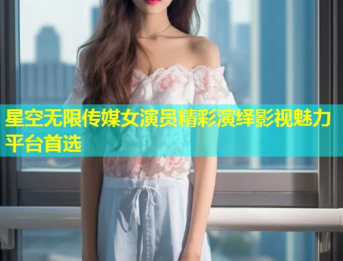 星空无限传媒女演员精彩演绎影视魅力平台首选