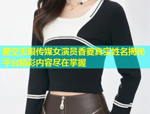 星空无限传媒女演员香菱真实姓名揭秘平台精彩内容尽在掌握