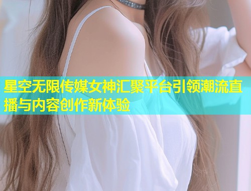 星空无限传媒女神汇聚平台引领潮流直播与内容创作新体验