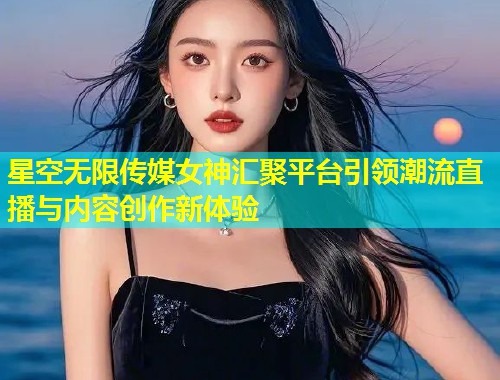 星空无限传媒女神汇聚平台引领潮流直播与内容创作新体验