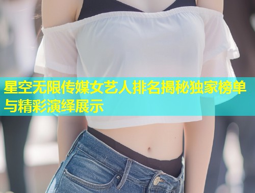 星空无限传媒女艺人排名揭秘独家榜单与精彩演绎展示
