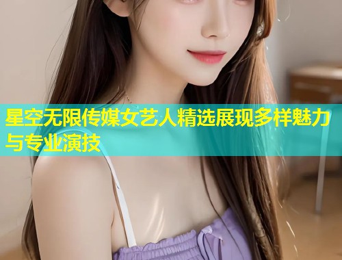 星空无限传媒女艺人精选展现多样魅力与专业演技