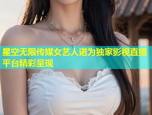 星空无限传媒女艺人诺为独家影视直播平台精彩呈现