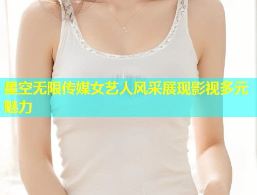 星空无限传媒女艺人风采展现影视多元魅力