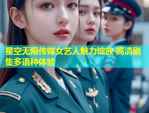 星空无限传媒女艺人魅力绽放 高清剧集多语种体验
