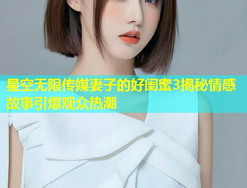 星空无限传媒妻子的好闺蜜3揭秘情感故事引爆观众热潮