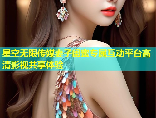 星空无限传媒妻子闺蜜专属互动平台高清影视共享体验