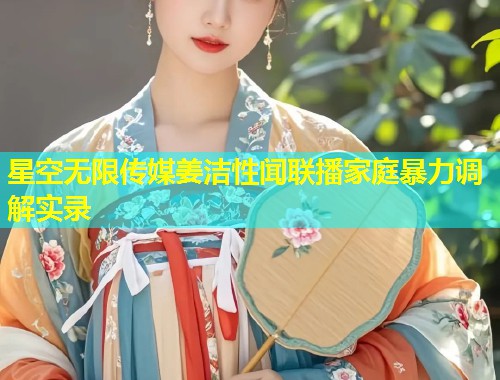 星空无限传媒姜洁性闻联播家庭暴力调解实录